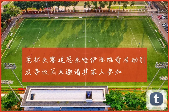 意杯决赛追思米哈伊洛维奇活动引发争议因未邀请其家人参加