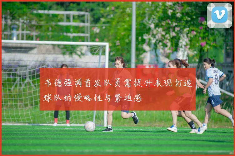 韦德强调首发队员需提升表现打造球队的侵略性与紧迫感