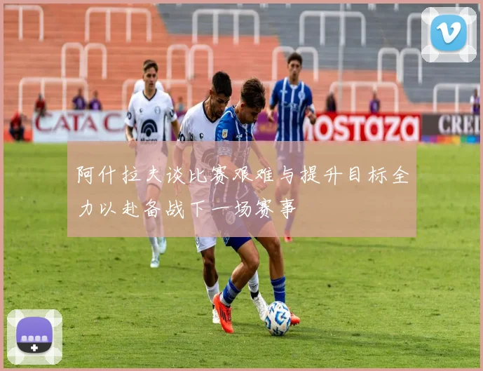 阿什拉夫谈比赛艰难与提升目标全力以赴备战下一场赛事