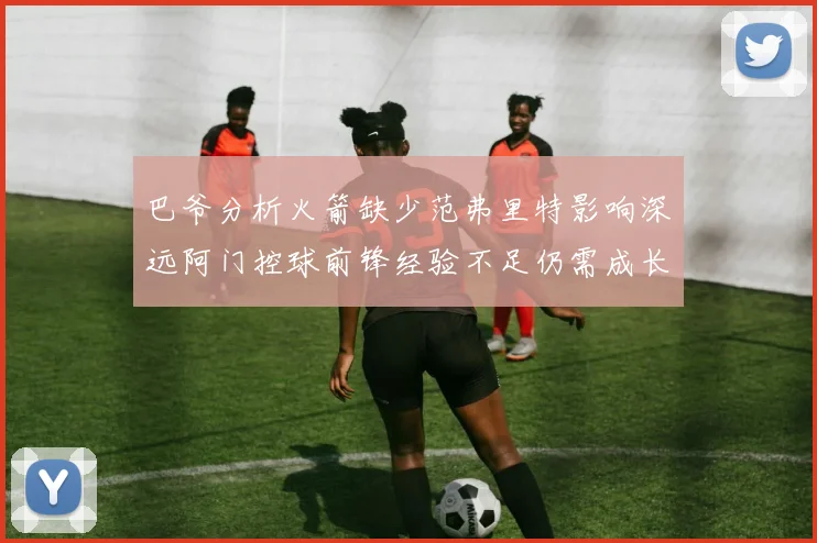 巴爷分析火箭缺少范弗里特影响深远阿门控球前锋经验不足仍需成长