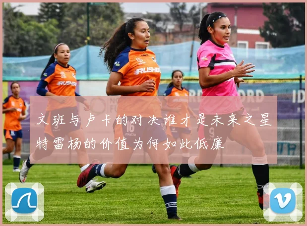 文班与卢卡的对决谁才是未来之星特雷杨的价值为何如此低廉