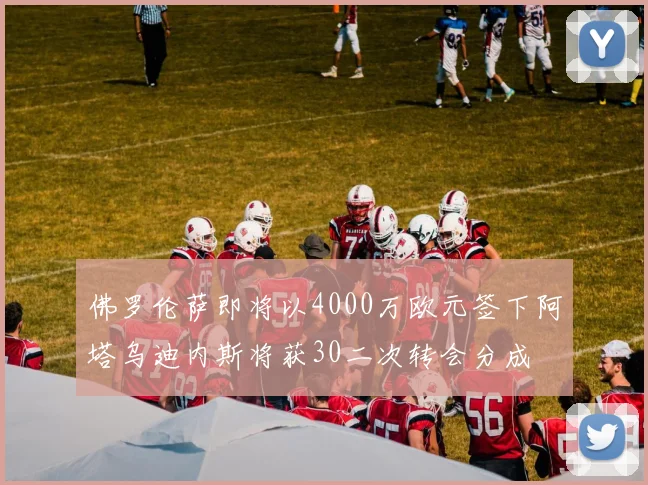 佛罗伦萨即将以4000万欧元签下阿塔乌迪内斯将获30二次转会分成