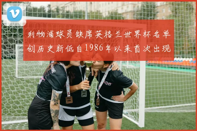 利物浦球员缺席英格兰世界杯名单创历史新低自1986年以来首次出现