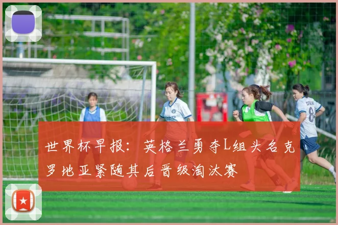 世界杯早报：英格兰勇夺L组头名克罗地亚紧随其后晋级淘汰赛