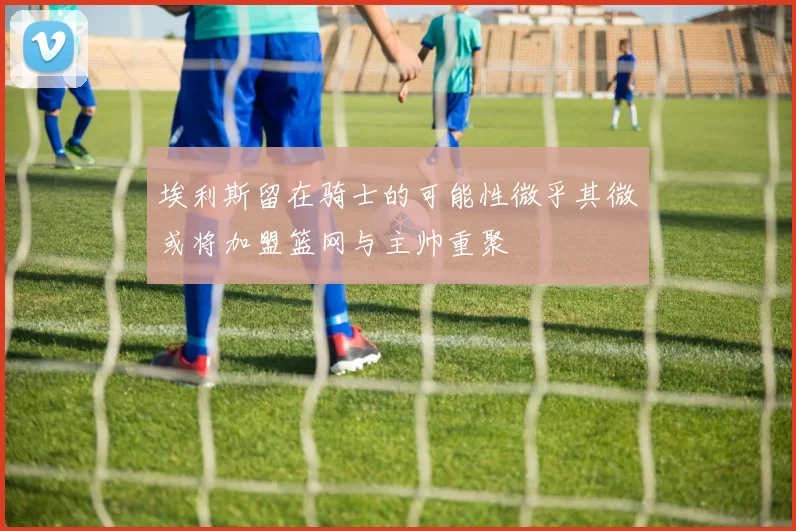 埃利斯留在骑士的可能性微乎其微或将加盟篮网与主帅重聚