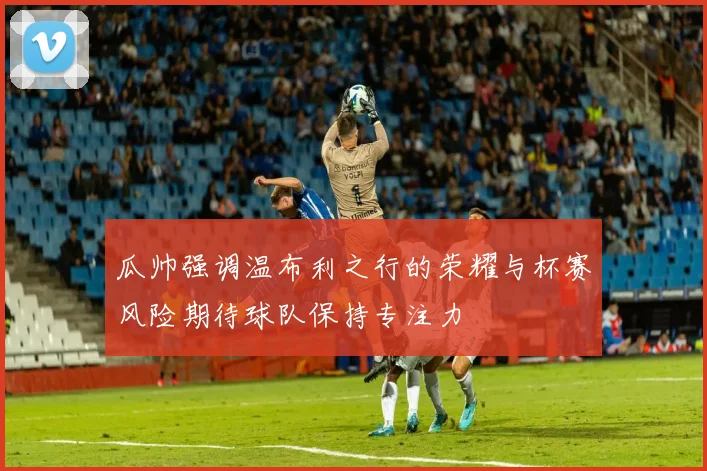 瓜帅强调温布利之行的荣耀与杯赛风险期待球队保持专注力