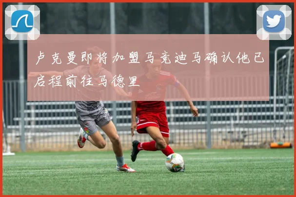 卢克曼即将加盟马竞迪马确认他已启程前往马德里