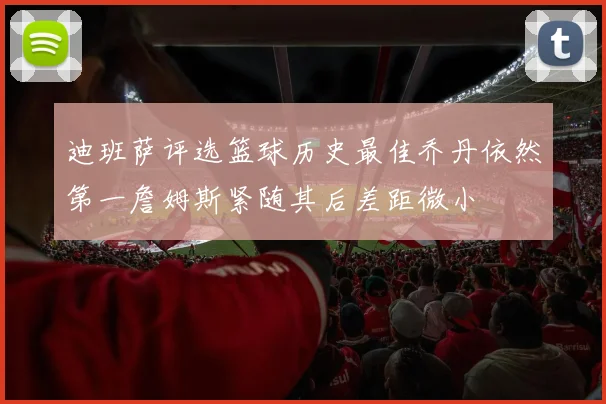 迪班萨评选篮球历史最佳乔丹依然第一詹姆斯紧随其后差距微小