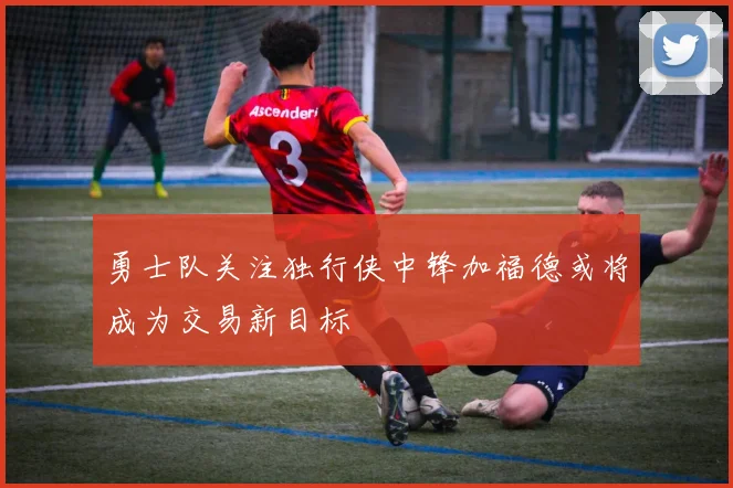 勇士队关注独行侠中锋加福德或将成为交易新目标
