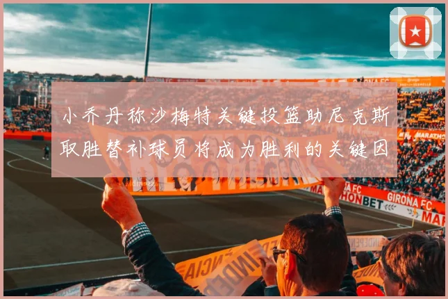 小乔丹称沙梅特关键投篮助尼克斯取胜替补球员将成为胜利的关键因素