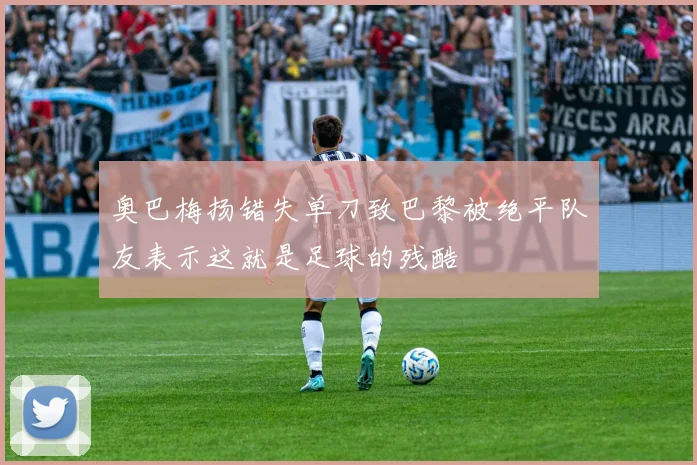 奥巴梅扬错失单刀致巴黎被绝平队友表示这就是足球的残酷