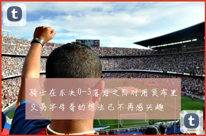 骑士在东决0-3落后之际对用莫布里交易字母哥的想法已不再感兴趣