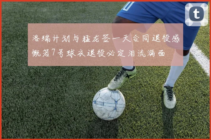 洛瑞计划与猛龙签一天合同退役感慨若7号球衣退役必定泪流满面