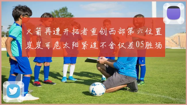 火箭再遭开拓者重创西部第六位置岌岌可危太阳紧追不舍仅差05胜场