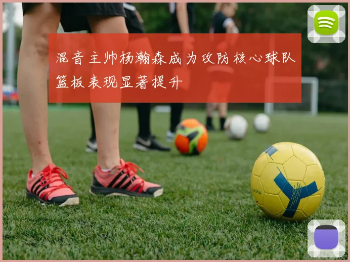 混音主帅杨瀚森成为攻防核心球队篮板表现显著提升