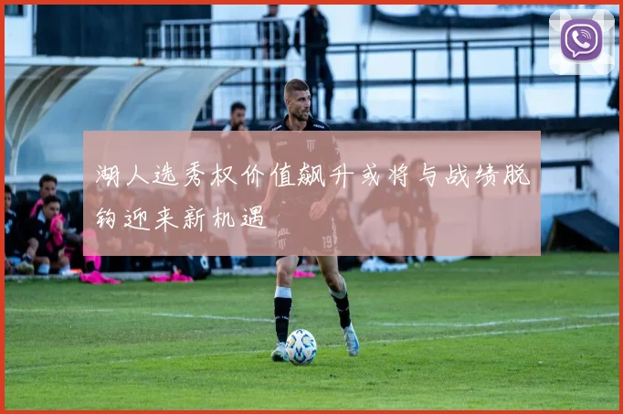 湖人选秀权价值飙升或将与战绩脱钩迎来新机遇