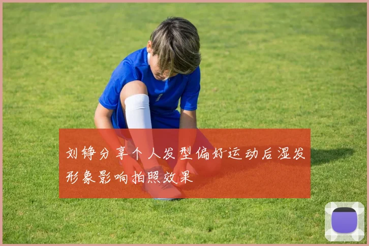 刘铮分享个人发型偏好运动后湿发形象影响拍照效果