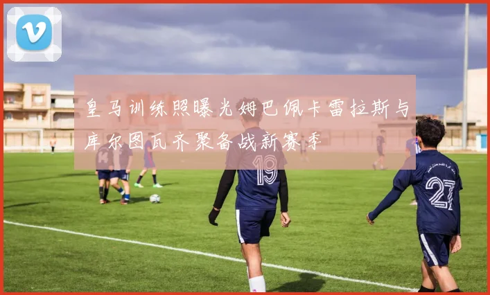 皇马训练照曝光姆巴佩卡雷拉斯与库尔图瓦齐聚备战新赛季