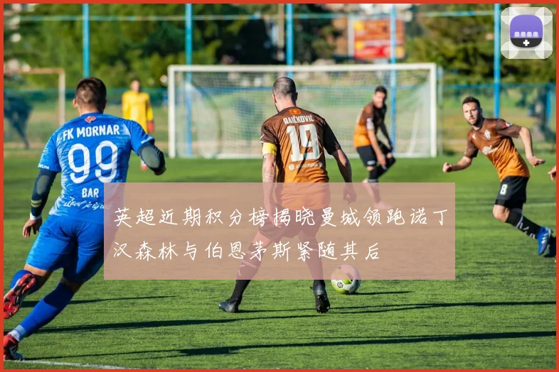 英超近期积分榜揭晓曼城领跑诺丁汉森林与伯恩茅斯紧随其后