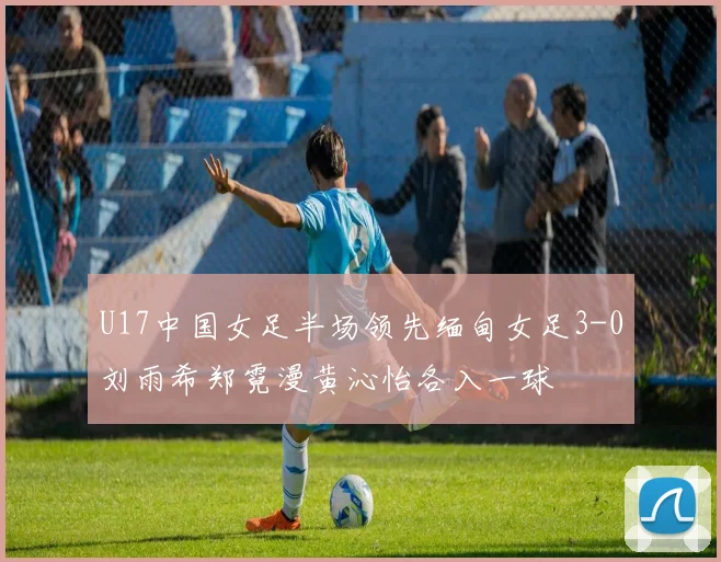 U17中国女足半场领先缅甸女足3-0刘雨希郑霓漫黄沁怡各入一球