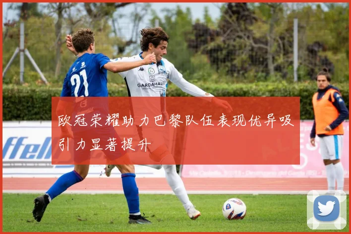 欧冠荣耀助力巴黎队伍表现优异吸引力显著提升